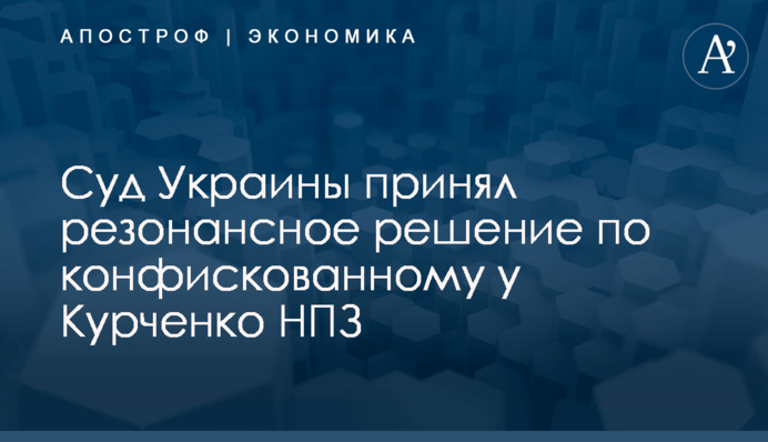 ​Суд Украины принял резонансное решение по конфискованному у Курченко НПЗ