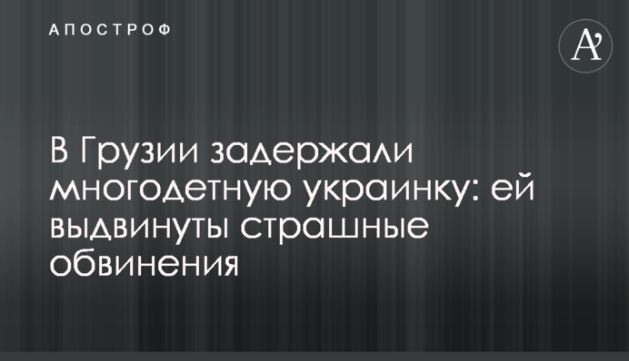 ​В Грузии задержали многодетную украинку: ей выдвинуты страшные обвинения