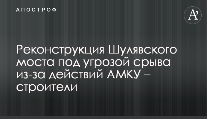 Реконструкция Шулявского моста под угрозой срыва из-за действий АМКУ – строители