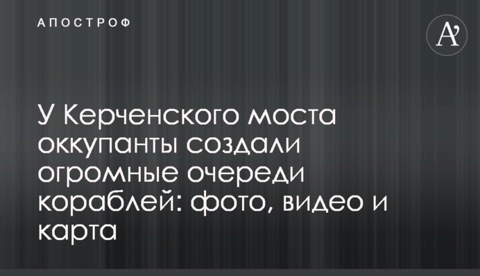 Біля Керченського моста окупанти створили величезні черги кораблів: фото, відео і карта