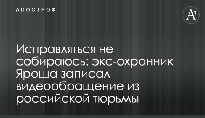 Виправлятися не збираюся: екс-охоронець Яроша записав відеозвернення з російської в'язниці