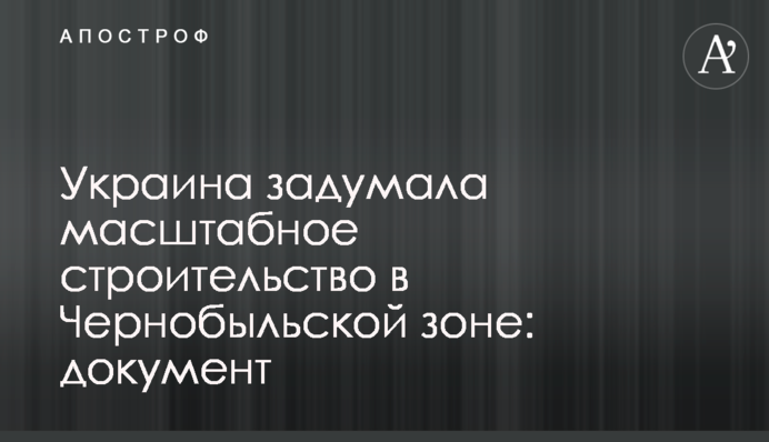 ​Украина задумала масштабное строительство в Чернобыльской зоне: документ