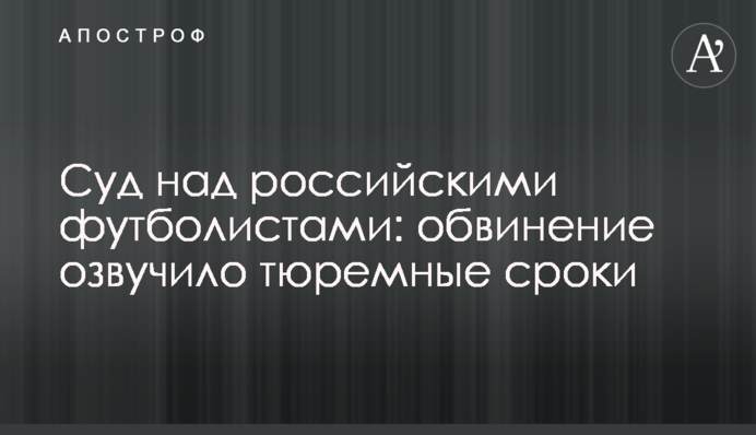 Суд над російськими футболістами: звинувачення озвучило тюремні терміни