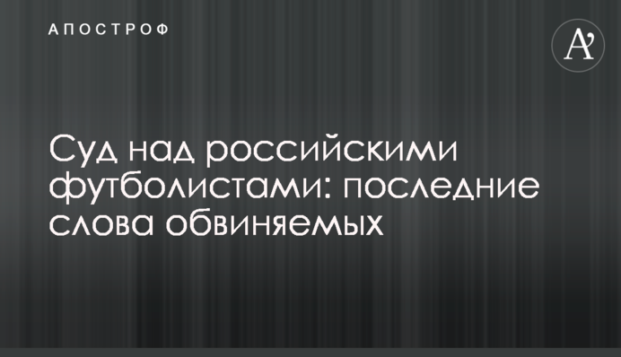 Суд над российскими футболистами: последние слова обвиняемых