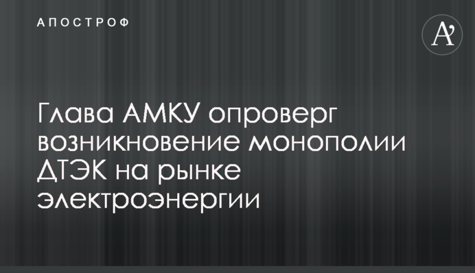 Глава АМКУ опроверг возникновение монополии ДТЭК на рынке электроэнергии