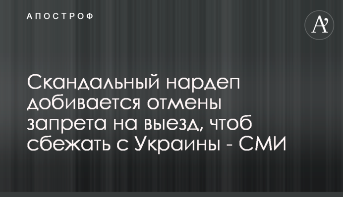 Скандальный нардеп добивается отмены запрета на выезд, чтоб сбежать из Украины - СМИ