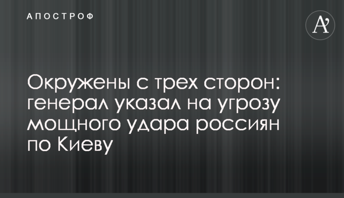 ​Оточені з трьох сторін: генерал вказав на загрозу потужного удару росіян по Києву
