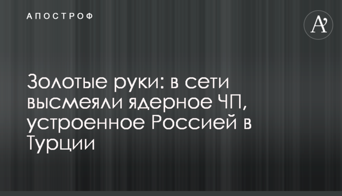 Золоті руки: в мережі висміяли ядерну НП, влаштовану Росією в Туреччині
