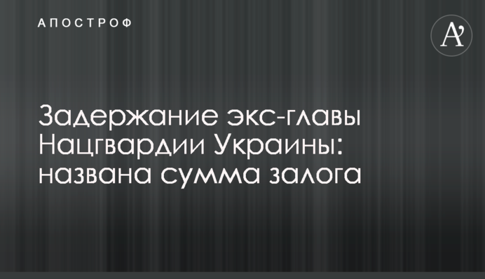 Затримання екс-глави Нацгвардії України: названа сума застави