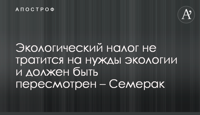 Экологический налог не тратится на нужды экологии и должен быть пересмотрен – Семерак