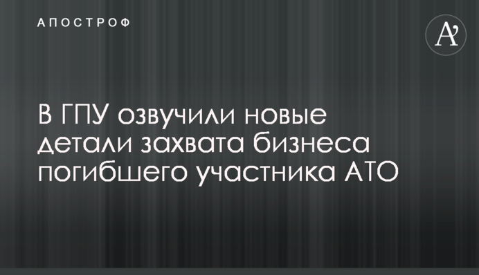 В ГПУ озвучили новые детали захвата бизнеса погибшего участника АТО
