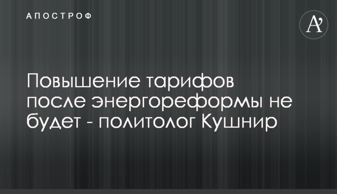 Підвищення тарифів після енергореформи не буде – політолог Кушнір