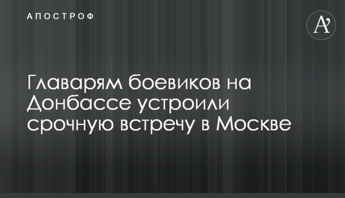 Главарям боевиков на Донбассе устроили срочную встречу в Москве