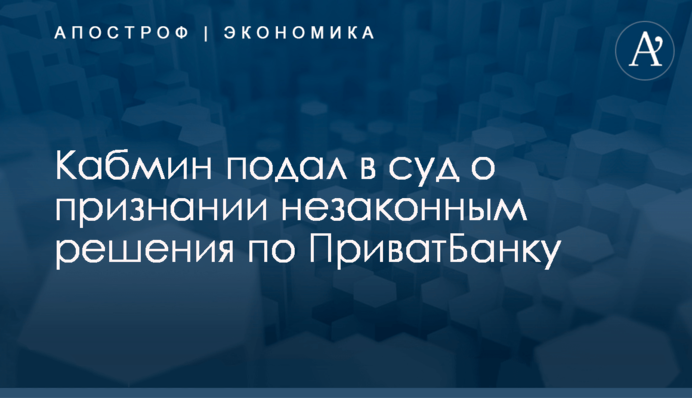 ​Кабмин подал в суд о признании незаконным решения по ПриватБанку