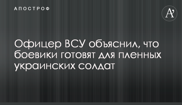 Офіцер ЗСУ пояснив, що бойовики готують для полонених українських солдатів