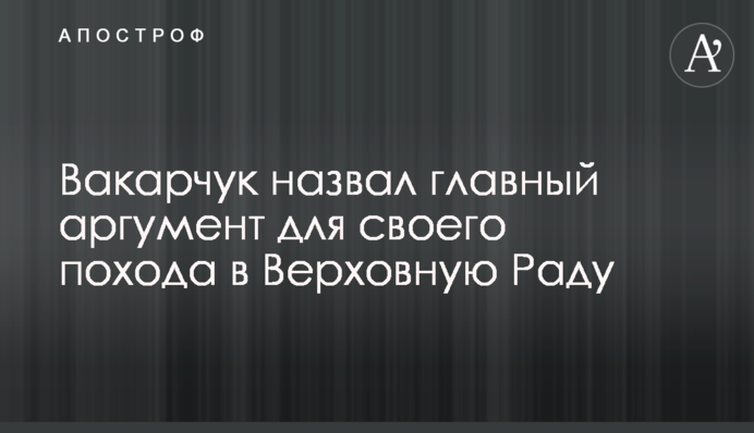 Вакарчук назвав головний аргумент для свого походу до Верховної Ради