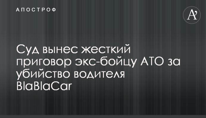 Суд виніс жорсткий вирок екс-бійцю АТО за вбивство водія BlaBlaCar