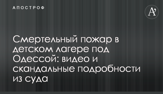 Смертельный пожар в детском лагере под Одессой: видео и скандальные подробности из суда