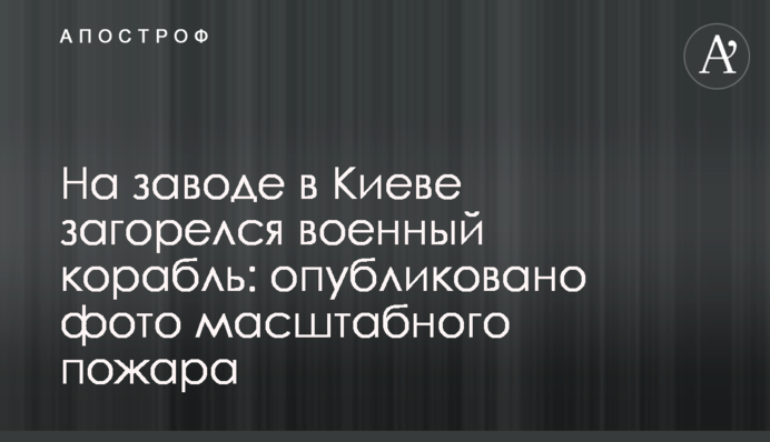 На заводі в Києві загорівся військовий корабель: опубліковано фото масштабної пожежі