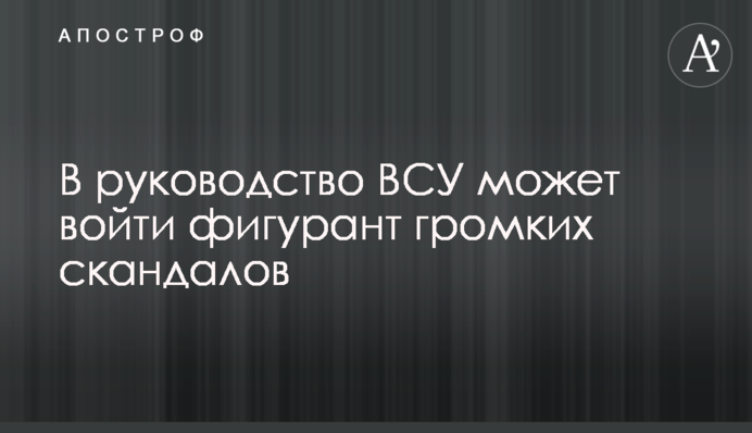 У керівництво ЗСУ може увійти фігурант гучних скандалів