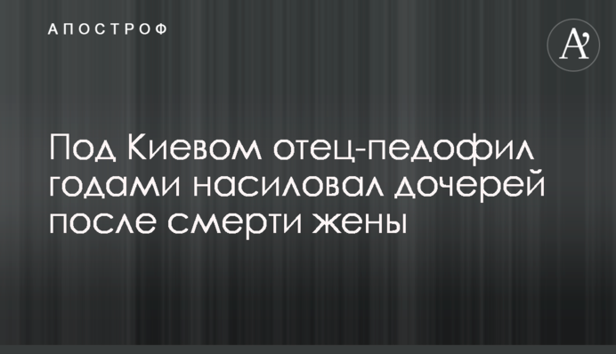 Під Києвом батько-педофіл роками гвалтував дочок після смерті дружини