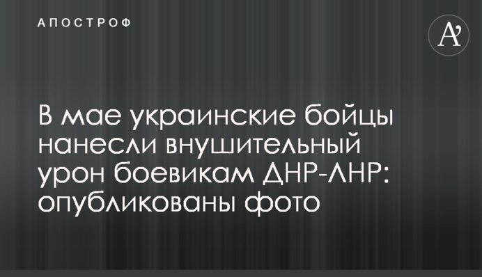 В мае украинские бойцы нанесли внушительный урон боевикам ДНР-ЛНР: опубликованы фото
