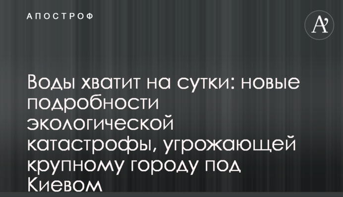 Води вистачить на добу: нові подробиці екологічної катастрофи, що загрожує великому місту під Києвом