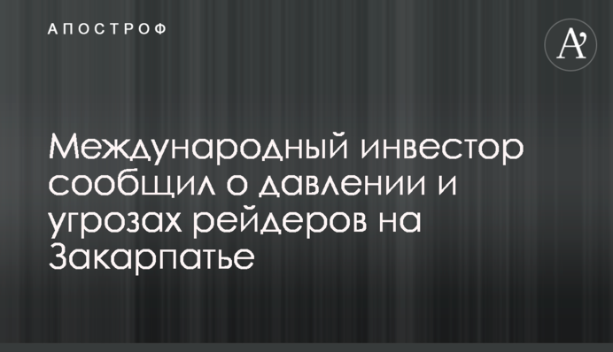 Международный инвестор сообщил о давлении и угрозах рейдеров на Закарпатье