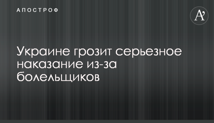 Украине грозит серьезное наказание из-за болельщиков