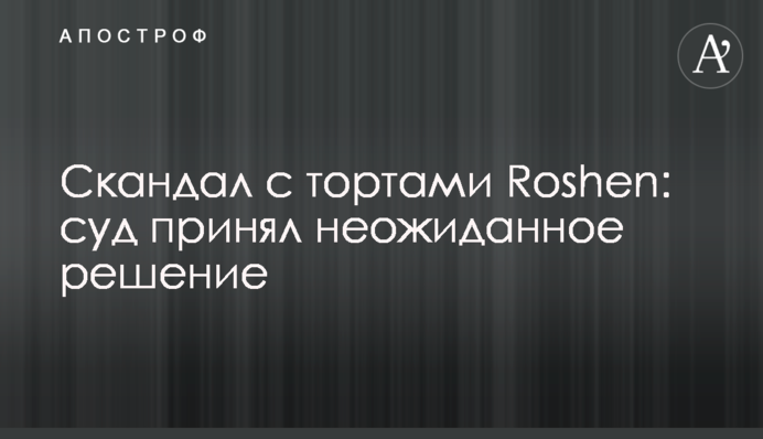​Скандал з тортами Roshen: суд прийняв несподіване рішення