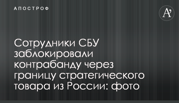 Співробітники СБУ заблокували контрабанду через кордон стратегічного товару з Росії: фото