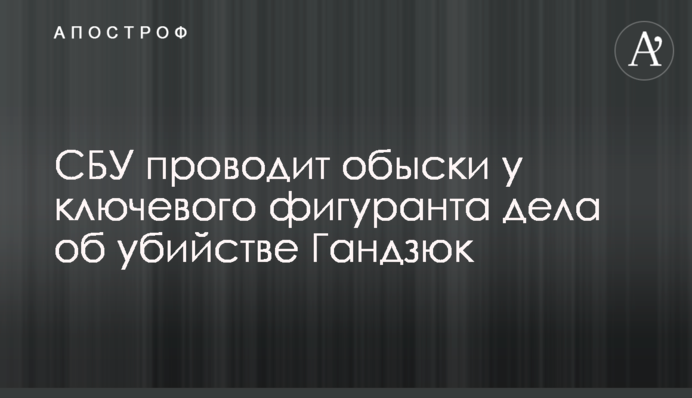 ​СБУ проводить обшуки у ключового фігуранта справи про вбивство Гандзюк