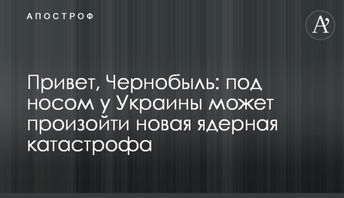 Привіт, Чорнобиль: під носом у України може відбутися нова ядерна катастрофа