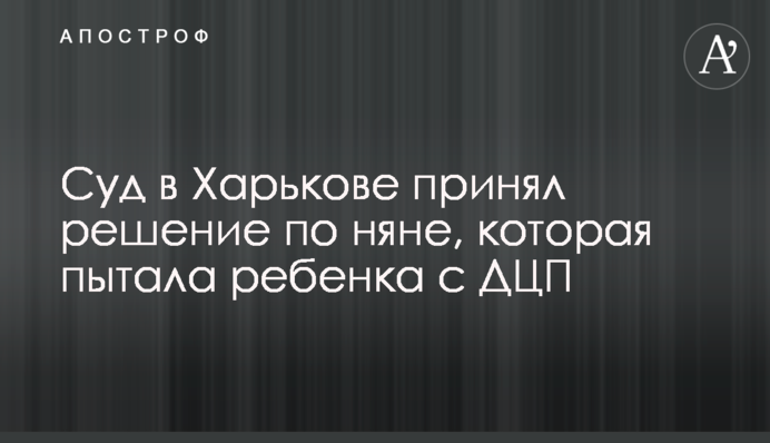 ​Суд в Харькове принял решение по няне, которая пытала ребенка с ДЦП