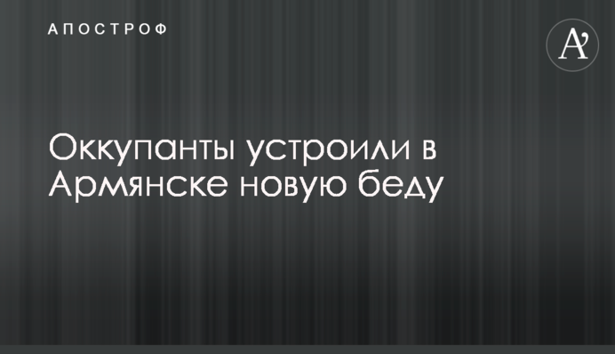 Оккупанты устроили в Армянске новую беду