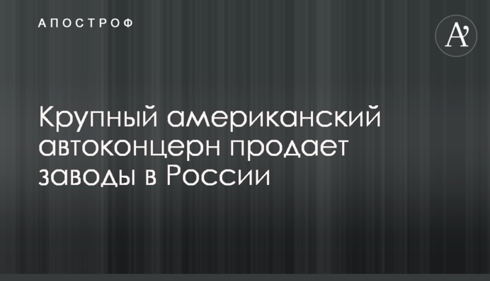Крупный американский автоконцерн продает заводы в России