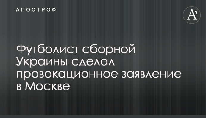 Футболист сборной Украины сделал провокационное заявление в Москве