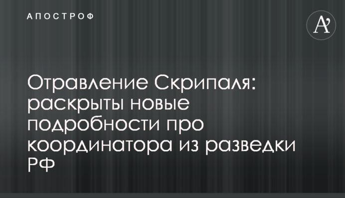 Отравление Скрипаля: раскрыты новые подробности про координатора из разведки РФ
