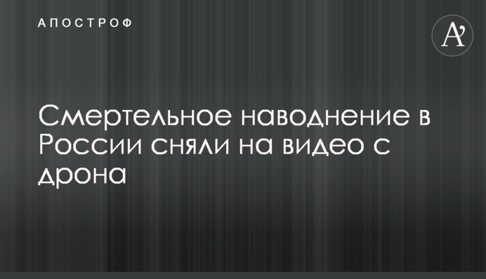 ​Смертельну повінь у Росії зняли на відео з дрона