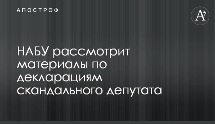 НАБУ рассмотрит материалы по декларациям скандального депутата