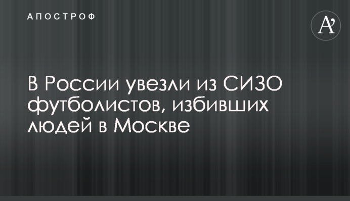 В России увезли из СИЗО футболистов, избивших людей в Москве