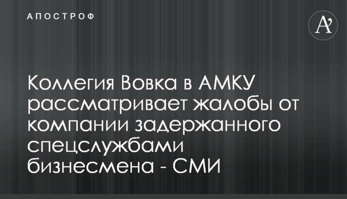 Колегія Вовка в АМКУ розглядає скарги від компанії затриманого спецслужбами бізнесмена - ЗМІ
