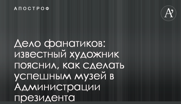 Справа для фанатика: відомий художник пояснив, як зробити успішним музей в Адміністрації президента