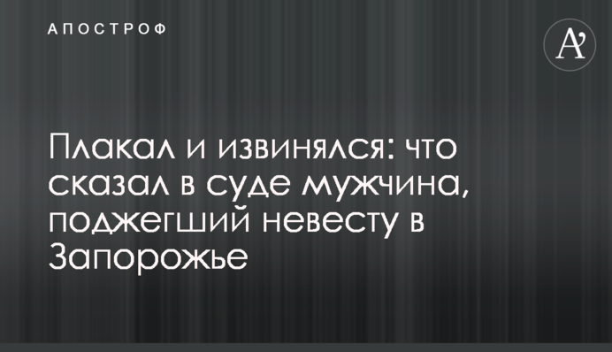 Плакал и извинялся: что сказал в суде мужчина, поджегший невесту в Запорожье