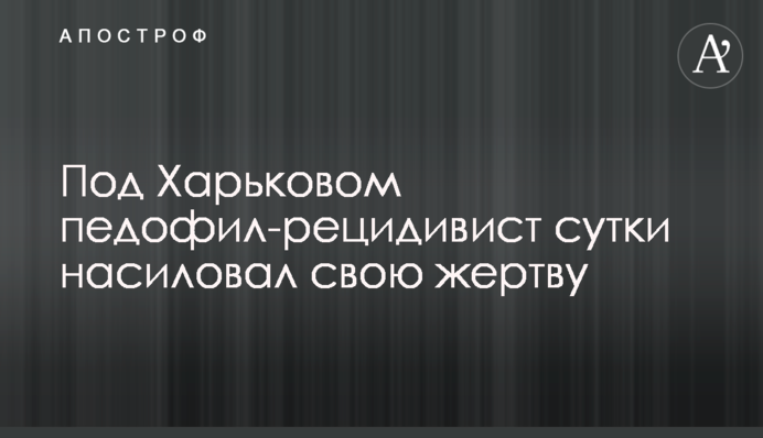 Під Харковом педофіл-рецидивіст добу ґвалтував свою жертву
