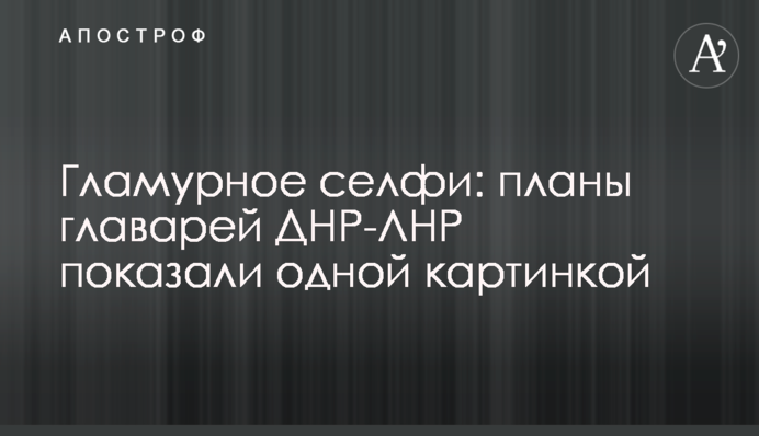Гламурне селфі: плани ватажків ДНР-ЛНР показали однією картинкою