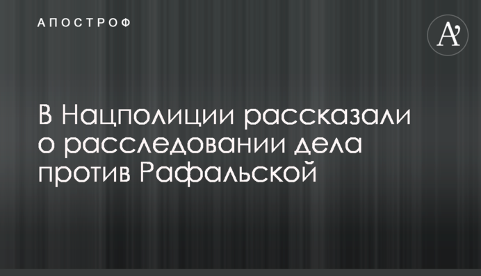 В Нацполиции рассказали о расследовании дела против Рафальской