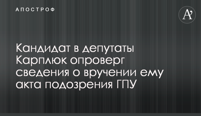 Кандидат в депутаты Карплюк опроверг сведения о вручении ему акта подозрения ГПУ
