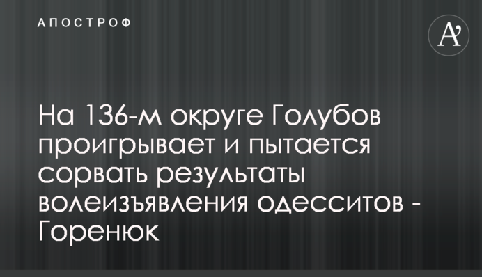 На 136-м округе Голубов проигрывает и пытается сорвать результаты волеизъявления одесситов - Горенюк