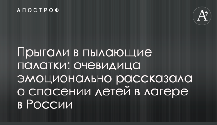 Прыгали в пылающие палатки: очевидица эмоционально рассказала о спасении детей в лагере в России